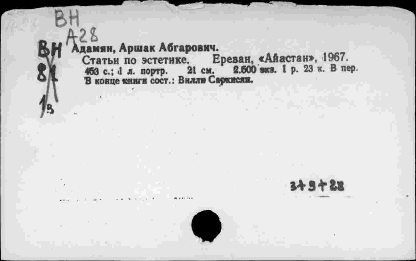 ﻿дамян, Аршак Абгарович.
Статьи по эстетике. Ереван, «Айастан», 1967. 463 с.; 4 л. портр. 21 см. 2.600 вки. I р. 23 к. В пер. В конце кннги сост.: Вилли Саркисян.
143 + 11